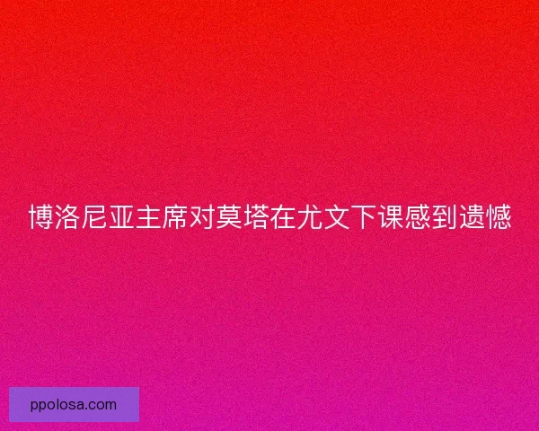 博洛尼亚主席对莫塔在尤文下课感到遗憾