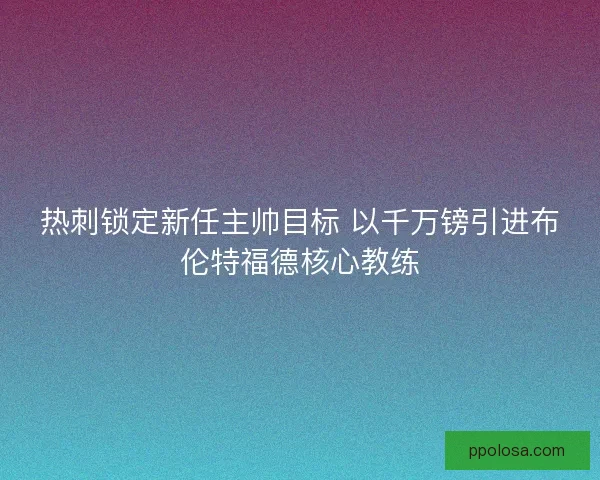 热刺锁定新任主帅目标 以千万镑引进布伦特福德核心教练