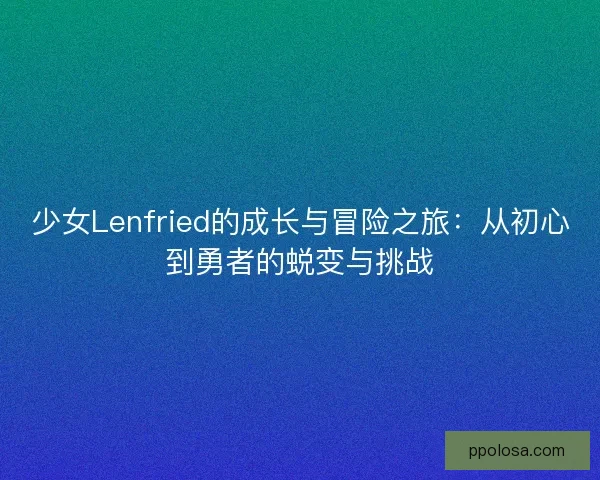 少女Lenfried的成长与冒险之旅：从初心到勇者的蜕变与挑战