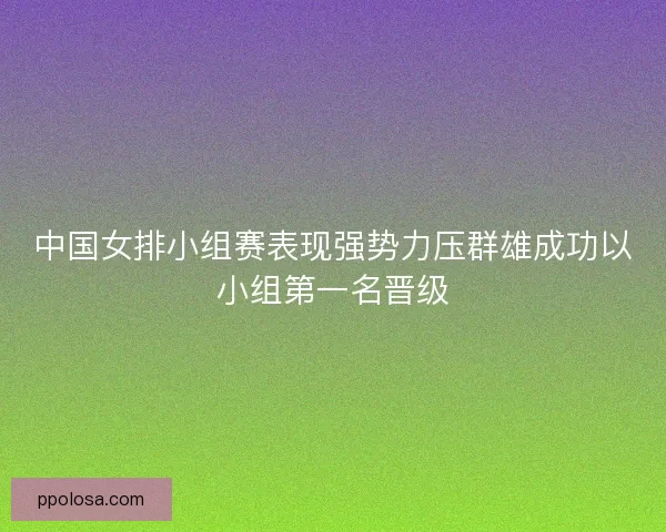 中国女排小组赛表现强势力压群雄成功以小组第一名晋级