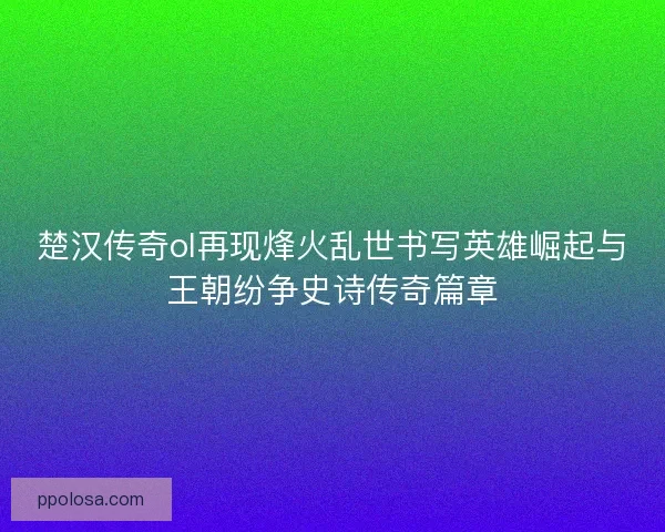 楚汉传奇ol再现烽火乱世书写英雄崛起与王朝纷争史诗传奇篇章 楚汉传奇ol再现烽火乱世书写英雄崛起与王朝纷争史诗传奇篇章