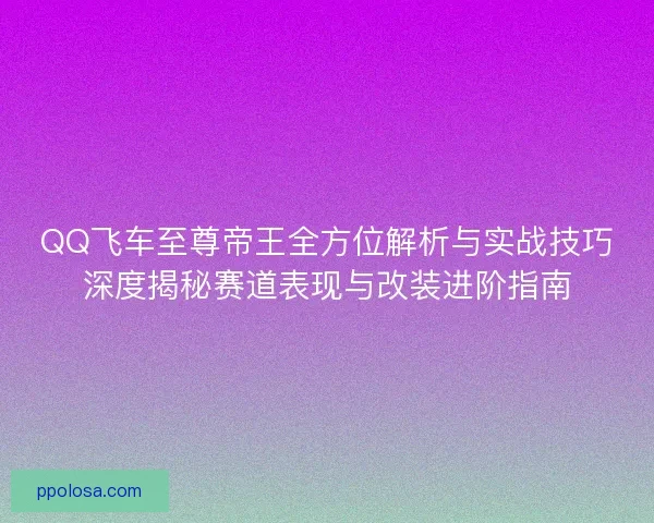 QQ飞车至尊帝王全方位解析与实战技巧深度揭秘赛道表现与改装进阶指南