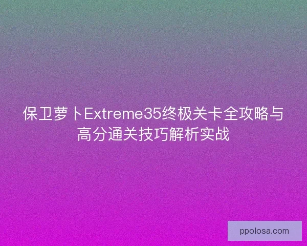 保卫萝卜Extreme35终极关卡全攻略与高分通关技巧解析实战