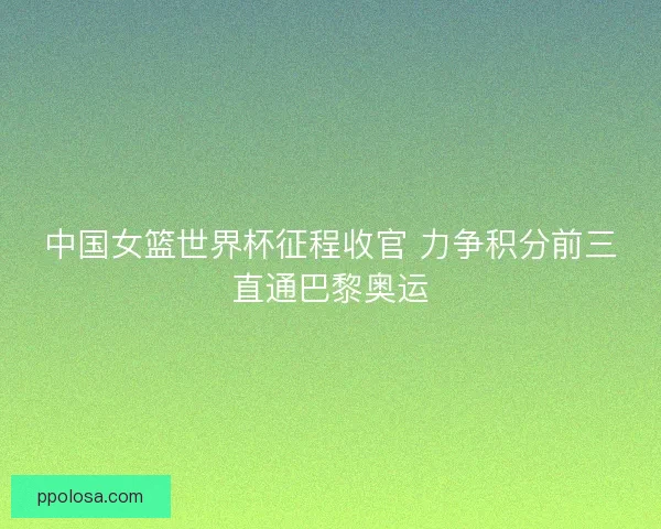 中国女篮世界杯征程收官 力争积分前三直通巴黎奥运