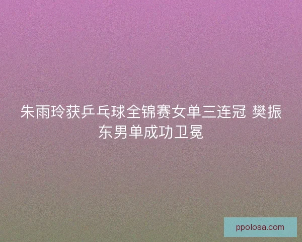 朱雨玲获乒乓球全锦赛女单三连冠 樊振东男单成功卫冕