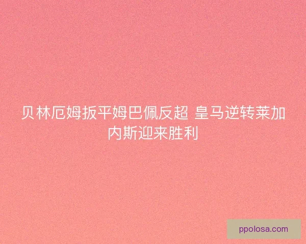 贝林厄姆扳平姆巴佩反超 皇马逆转莱加内斯迎来胜利