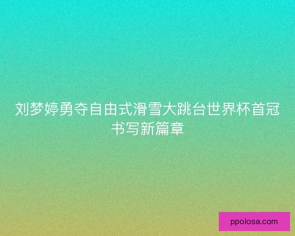 刘梦婷勇夺自由式滑雪大跳台世界杯首冠书写新篇章