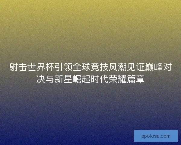 射击世界杯引领全球竞技风潮见证巅峰对决与新星崛起时代荣耀篇章