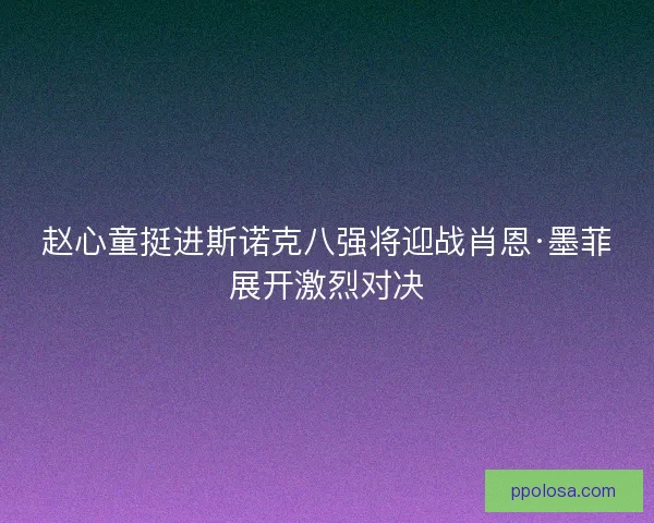 赵心童挺进斯诺克八强将迎战肖恩·墨菲展开激烈对决