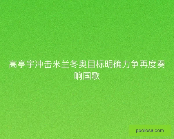 高亭宇冲击米兰冬奥目标明确力争再度奏响国歌
