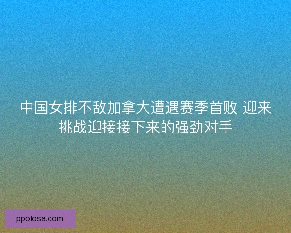 中国女排不敌加拿大遭遇赛季首败 迎来挑战迎接接下来的强劲对手