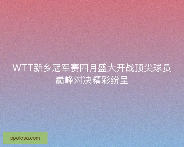 WTT新乡冠军赛四月盛大开战顶尖球员巅峰对决精彩纷呈