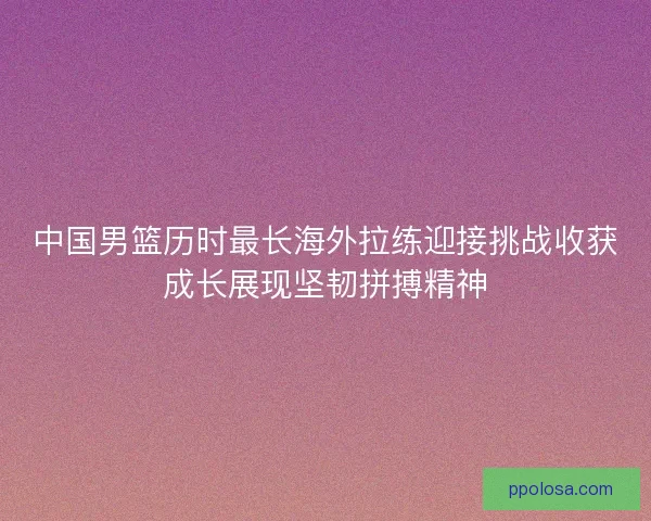 中国男篮历时最长海外拉练迎接挑战收获成长展现坚韧拼搏精神