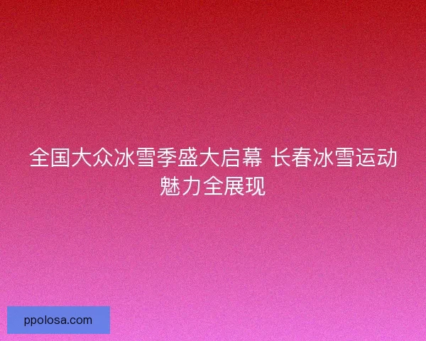 全国大众冰雪季盛大启幕 长春冰雪运动魅力全展现