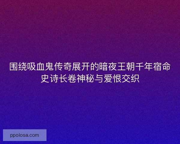 围绕吸血鬼传奇展开的暗夜王朝千年宿命史诗长卷神秘与爱恨交织