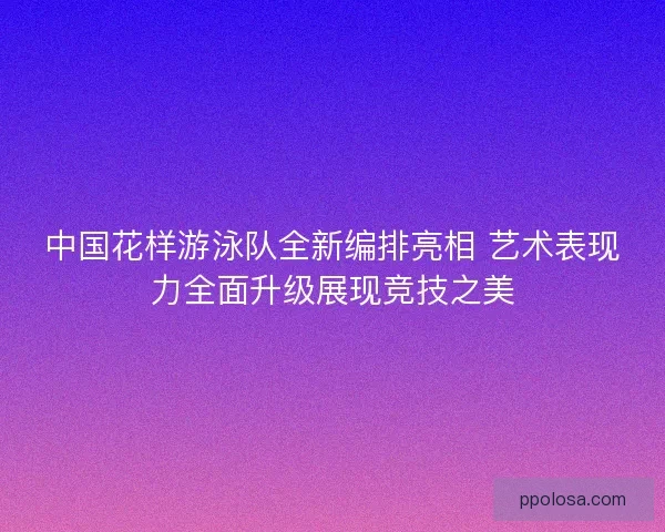 中国花样游泳队全新编排亮相 艺术表现力全面升级展现竞技之美