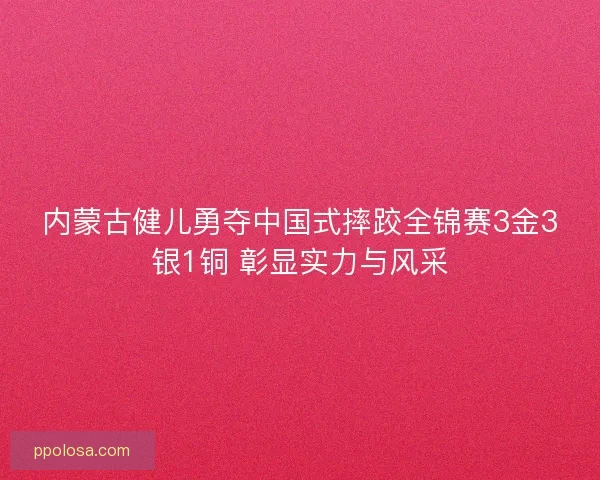 内蒙古健儿勇夺中国式摔跤全锦赛3金3银1铜 彰显实力与风采 内蒙古健儿勇夺中国式摔跤全锦赛3金3银1铜 彰显实力与风采
