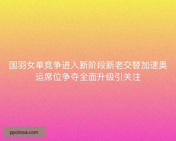 国羽女单竞争进入新阶段新老交替加速奥运席位争夺全面升级引关注
