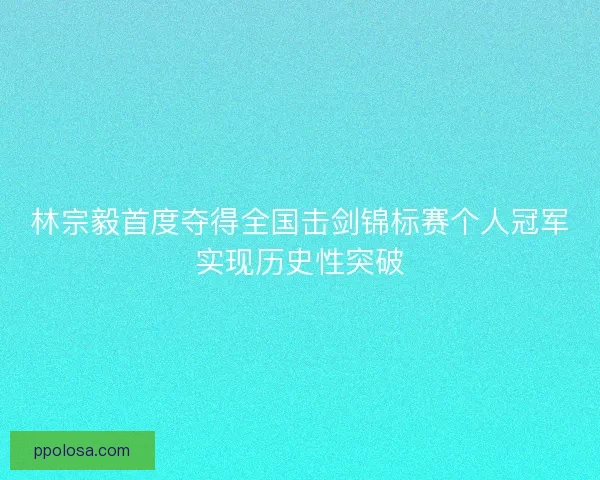林宗毅首度夺得全国击剑锦标赛个人冠军实现历史性突破