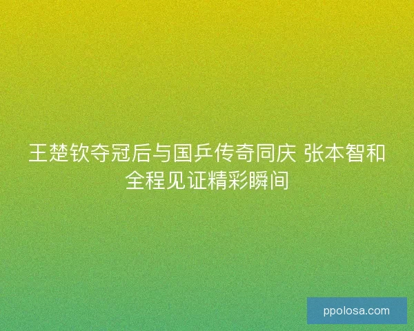 王楚钦夺冠后与国乒传奇同庆 张本智和全程见证精彩瞬间