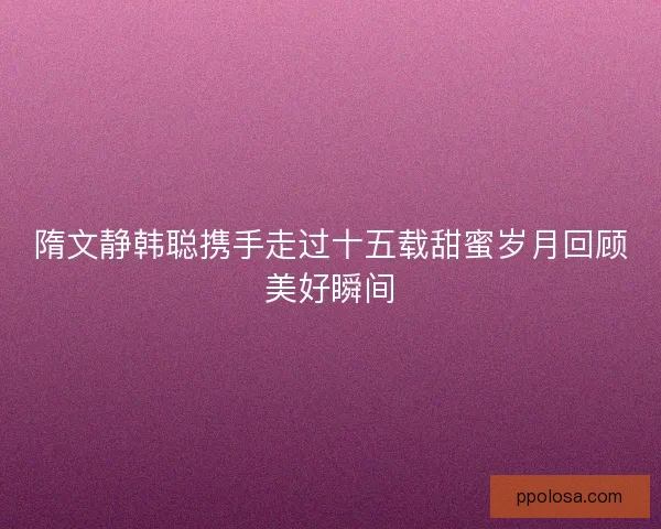 隋文静韩聪携手走过十五载甜蜜岁月回顾美好瞬间