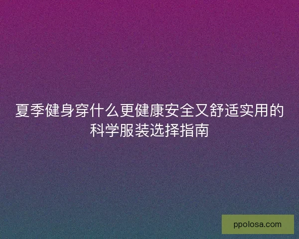 夏季健身穿什么更健康安全又舒适实用的科学服装选择指南